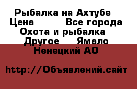 Рыбалка на Ахтубе › Цена ­ 500 - Все города Охота и рыбалка » Другое   . Ямало-Ненецкий АО